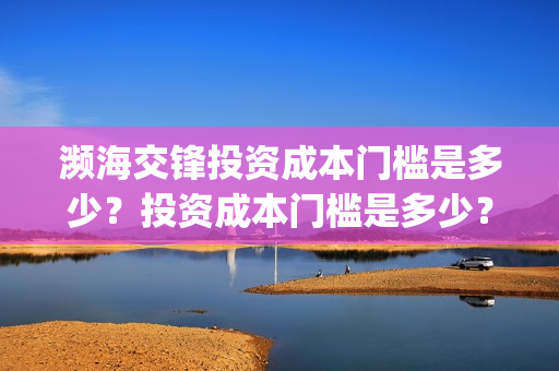 濒海交锋投资成本门槛是多少?投资成本门槛是多少?份额是真实的吗?(濒海交锋投资方) 濒海交锋投资成本门槛是多少?投资成本门槛是多少?份额是真实的吗?(濒海交锋投资方)