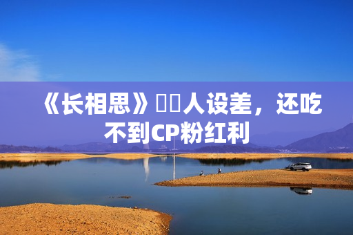 《长相思》玱玹人设差，还吃不到CP粉红利