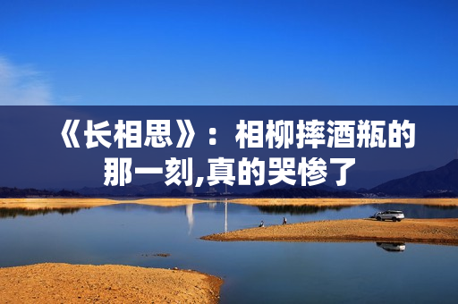 《长相思》：相柳摔酒瓶的那一刻,真的哭惨了