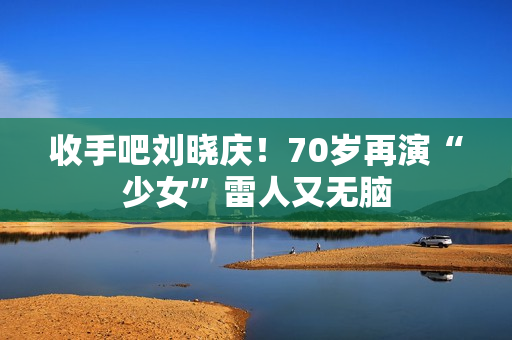 收手吧刘晓庆！70岁再演“少女”雷人又无脑