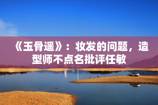 《玉骨遥》：妆发的问题，造型师不点名批评任敏