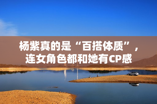 杨紫真的是“百搭体质”，连女角色都和她有CP感