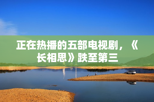 正在热播的五部电视剧,《长相思》跌至第三 正在热播的五部电视剧,《长相思》跌至第三