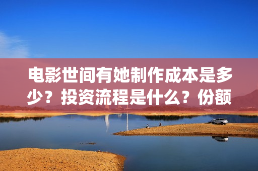 电影世间有她制作成本是多少?投资流程是什么?份额是真实的吗?(世间有她电影出品方) 电影世间有她制作成本是多少?投资流程是什么?份额是真实的吗?(世间有她电影出品方)