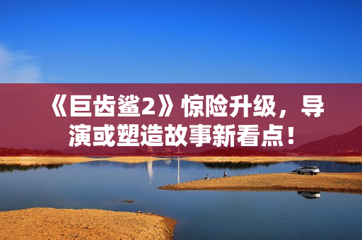 《巨齿鲨2》惊险升级，导演或塑造故事新看点！