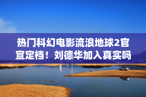 热门科幻电影流浪地球2官宣定档!刘德华加入真实吗?对投资有优势吗(最流行的科幻电影) 热门科幻电影流浪地球2官宣定档!刘德华加入真实吗?对投资有优势吗(最流行的科幻电影)