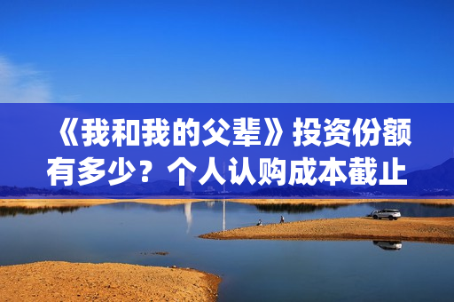 《我和我的父辈》投资份额有多少？个人认购成本截止了吗？怎么参与(《我和我的父辈》电影免费观看)