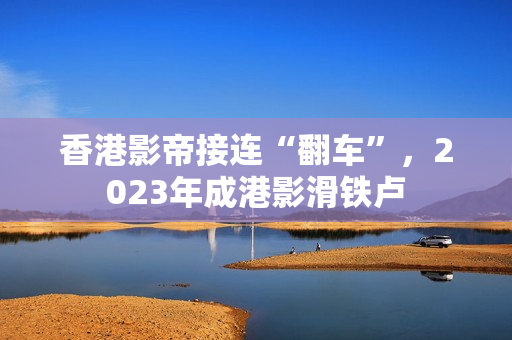 香港影帝接连“翻车”，2023年成港影滑铁卢