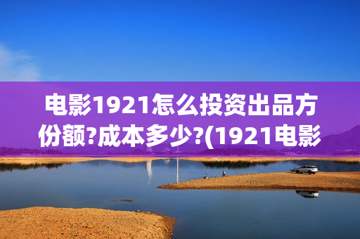 电影1921怎么投资出品方份额?成本多少?(1921电影可以在手机上看吗)