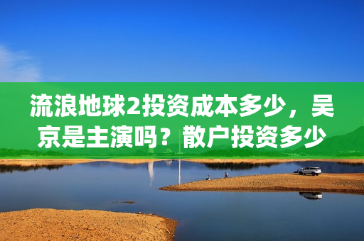 流浪地球2投资成本多少，吴京是主演吗？散户投资多少钱参与一份？(流浪地球2vcr)