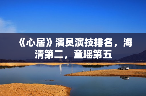 《心居》演员演技排名,海清第二,童瑶第五 《心居》演员演技排名,海清第二,童瑶第五