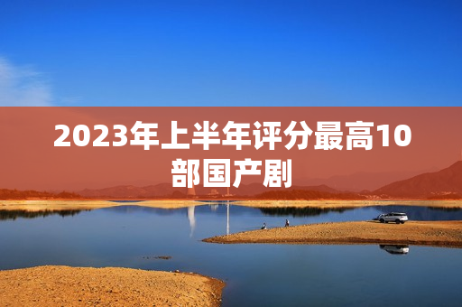 2023年上半年评分最高10部国产剧 2023年上半年评分最高10部国产剧