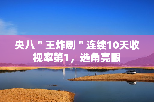 央八＂王炸剧＂连续10天收视率第1，选角亮眼