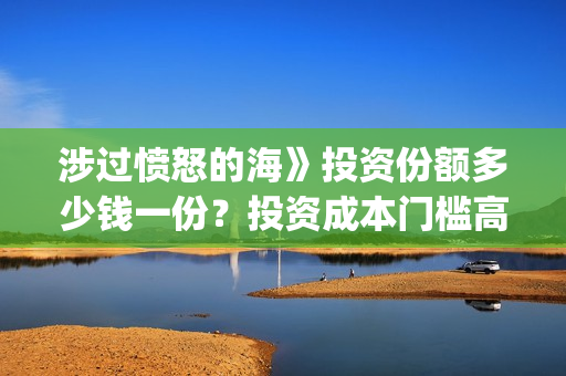 涉过愤怒的海》投资份额多少钱一份?投资成本门槛高吗?(涉过愤怒的海事件原型) 涉过愤怒的海》投资份额多少钱一份?投资成本门槛高吗?(涉过愤怒的海事件原型)