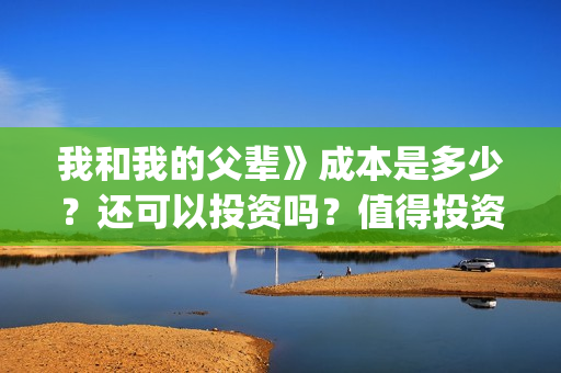 我和我的父辈》成本是多少？还可以投资吗？值得投资吗？(我和我的父辈演员表)