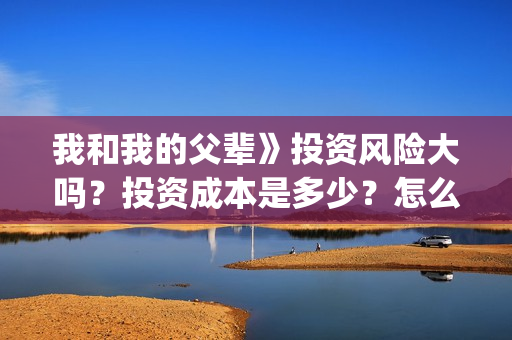 我和我的父辈》投资风险大吗？投资成本是多少？怎么认购？(我和我的父辈在线观看免费全集电视剧)