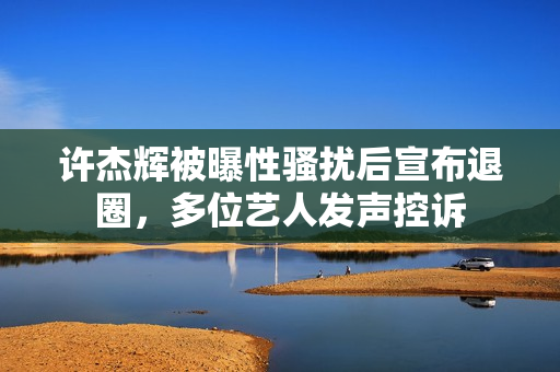 许杰辉被曝性骚扰后宣布退圈,多位艺人发声控诉 许杰辉被曝性骚扰后宣布退圈,多位艺人发声控诉