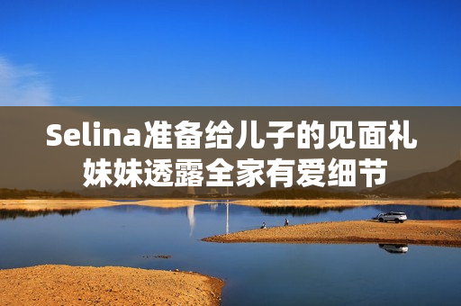 Selina准备给儿子的见面礼 妹妹透露全家有爱细节