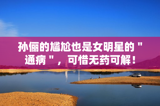 孙俪的尴尬也是女明星的＂通病＂，可惜无药可解！