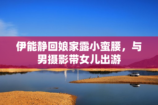 伊能静回娘家露小蛮腰,与男摄影带女儿出游 伊能静回娘家露小蛮腰,与男摄影带女儿出游