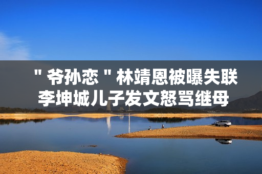 ＂爷孙恋＂林靖恩被曝失联 李坤城儿子发文怒骂继母