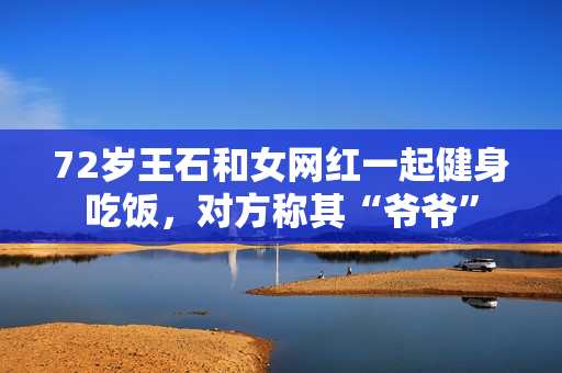 72岁王石和女网红一起健身吃饭，对方称其“爷爷”