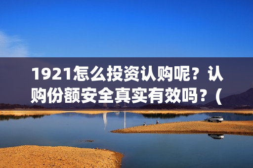 1921怎么投资认购呢？认购份额安全真实有效吗？(1921投资赚钱吗)