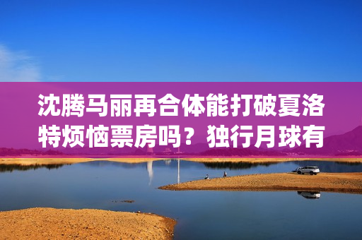沈腾马丽再合体能打破夏洛特烦恼票房吗？独行月球有投资优势吗？(沈腾马丽合作的第二部电影)