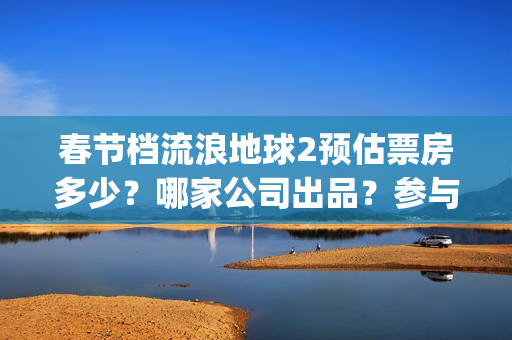 春节档流浪地球2预估票房多少?哪家公司出品?参与投资有收益保障吗(国产科幻电影《流浪地球》高居今年春节档) 春节档流浪地球2预估票房多少?哪家公司出品?参与投资有收益保障吗(国产科幻电影《流浪地球》高居今年春节档)