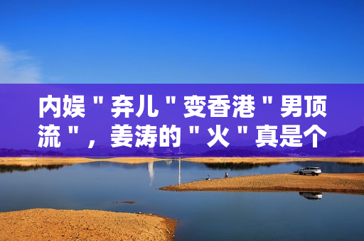 内娱"弃儿"变香港"男顶流",姜涛的"火"真是个谜 内娱"弃儿"变香港"男顶流",姜涛的"火"真是个谜