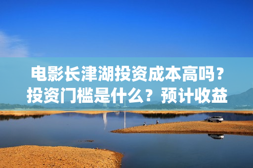 电影长津湖投资成本高吗？投资门槛是什么？预计收益是多少？份额是真的吗？(长津湖电影投资商)