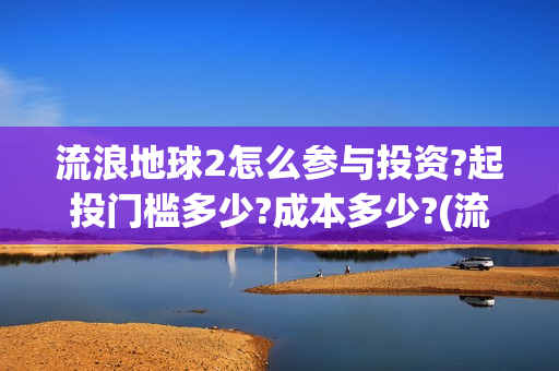 流浪地球2怎么参与投资?起投门槛多少?成本多少?(流浪地球2怎么样) 流浪地球2怎么参与投资?起投门槛多少?成本多少?(流浪地球2怎么样)