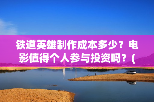 铁道英雄制作成本多少？电影值得个人参与投资吗？(铁道英雄制片人)