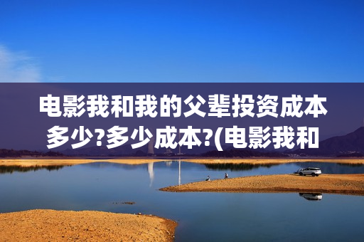电影我和我的父辈投资成本多少?多少成本?(电影我和我的父亲演员表全部)