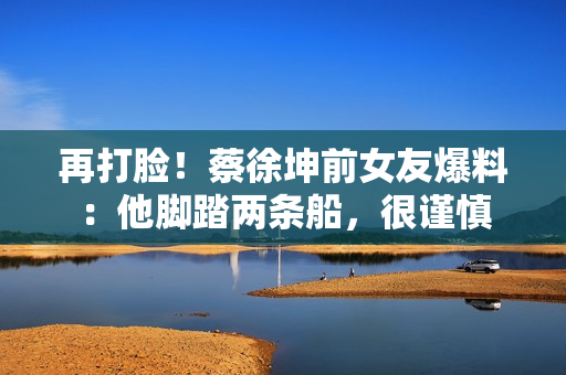 再打脸！蔡徐坤前女友爆料：他脚踏两条船，很谨慎