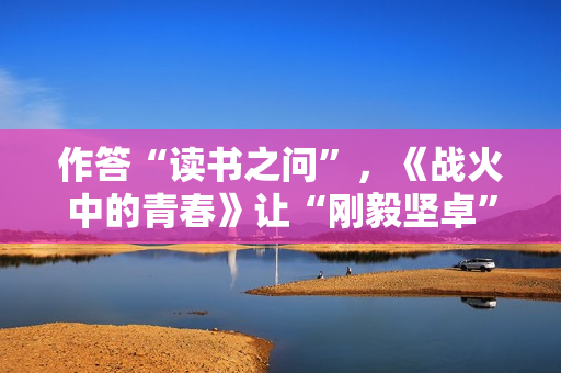 作答“读书之问”，《战火中的青春》让“刚毅坚卓”精神走进当代青年
