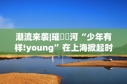 潮流来袭|璀燦瑆河“少年有样!young”在上海掀起时尚风暴