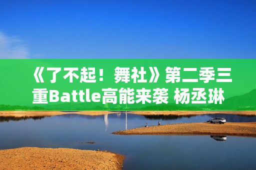 《了不起！舞社》第二季三重Battle高能来袭 杨丞琳郑秀妍直面淘汰危机！