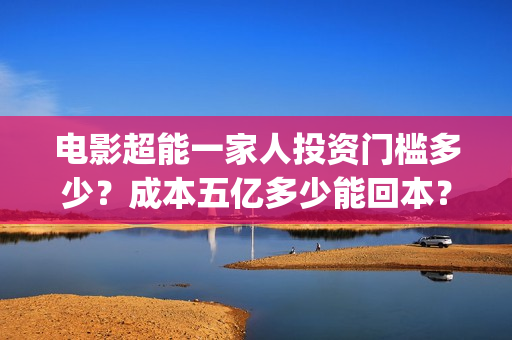电影超能一家人投资门槛多少？成本五亿多少能回本？(电影超能一家人沈腾免费观看国语版)