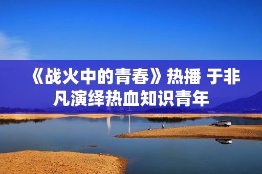 《战火中的青春》热播 于非凡演绎热血知识青年 《战火中的青春》热播 于非凡演绎热血知识青年