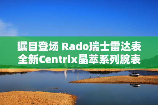 瞩目登场 Rado瑞士雷达表全新Centrix晶萃系列腕表发布会闪耀海口