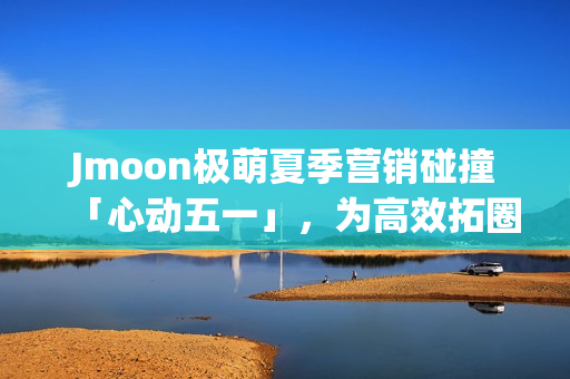 Jmoon极萌夏季营销碰撞「心动五一」，为高效拓圈给出新解法