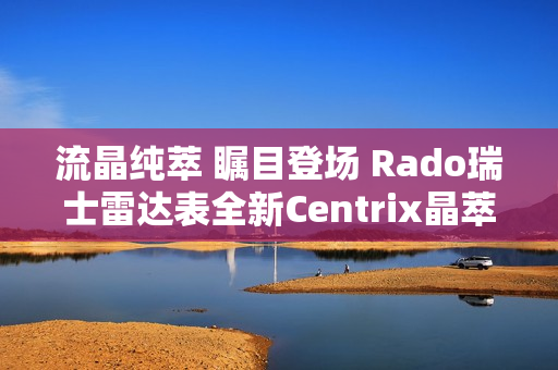 流晶纯萃 瞩目登场 Rado瑞士雷达表全新Centrix晶萃系列腕表发布会闪耀海口