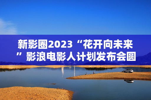 新影圈2023“花开向未来”影浪电影人计划发布会圆满举办！