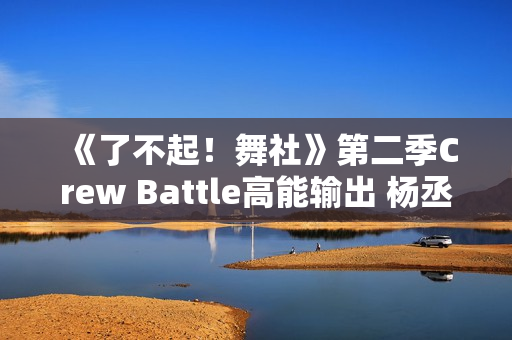 《了不起！舞社》第二季Crew Battle高能输出 杨丞琳郑秀妍高瀚宇李斯丹妮程潇赞多上头