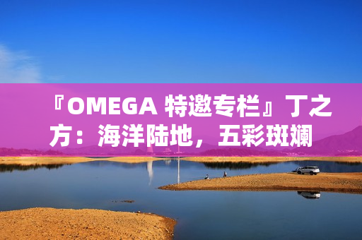 『OMEGA 特邀专栏』丁之方：海洋陆地，五彩斑斓