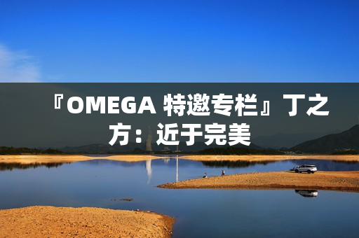 『OMEGA 特邀专栏』丁之方:近于完美 『OMEGA 特邀专栏』丁之方:近于完美