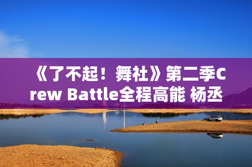 《了不起！舞社》第二季Crew Battle全程高能 杨丞琳郑秀妍高瀚宇李斯丹妮程潇燃起来了