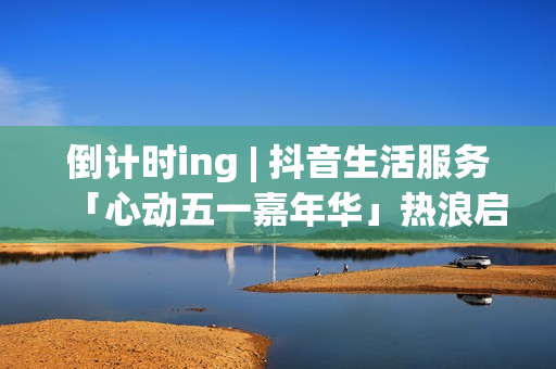 倒计时ing | 抖音生活服务「心动五一嘉年华」热浪启程！