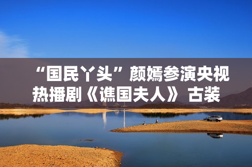 “国民丫头”颜嫣参演央视热播剧《谯国夫人》 古装小花大放异彩